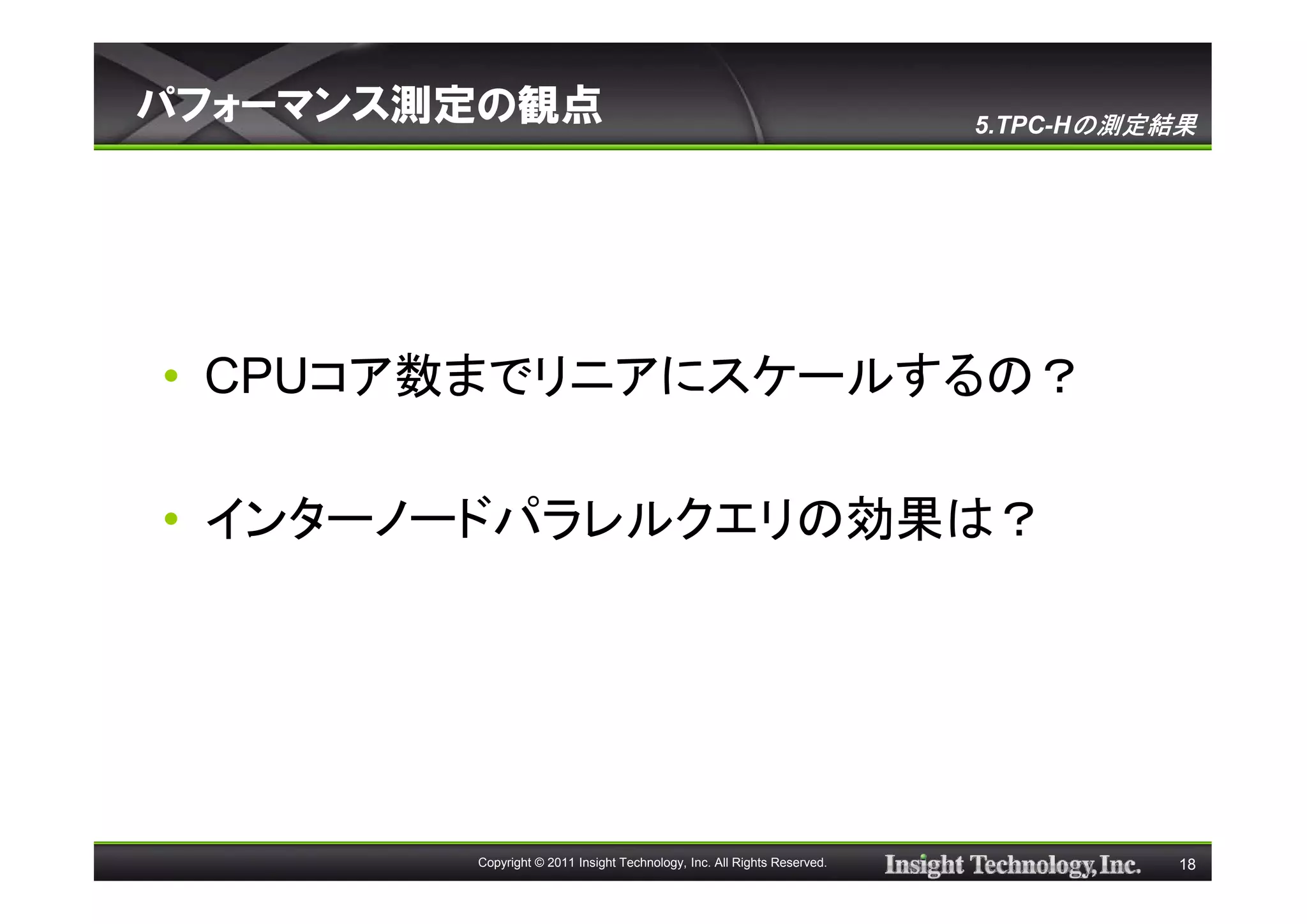 パフォーマンス測定の観点                                                             5.TPC-Hの測定結果




• CPUコア数までリニアにスケールするの？

• インターノードパラレルクエリの効果は？




        Copyright © 2011 Insight Technology, Inc. All Rights Reserved.              18
 