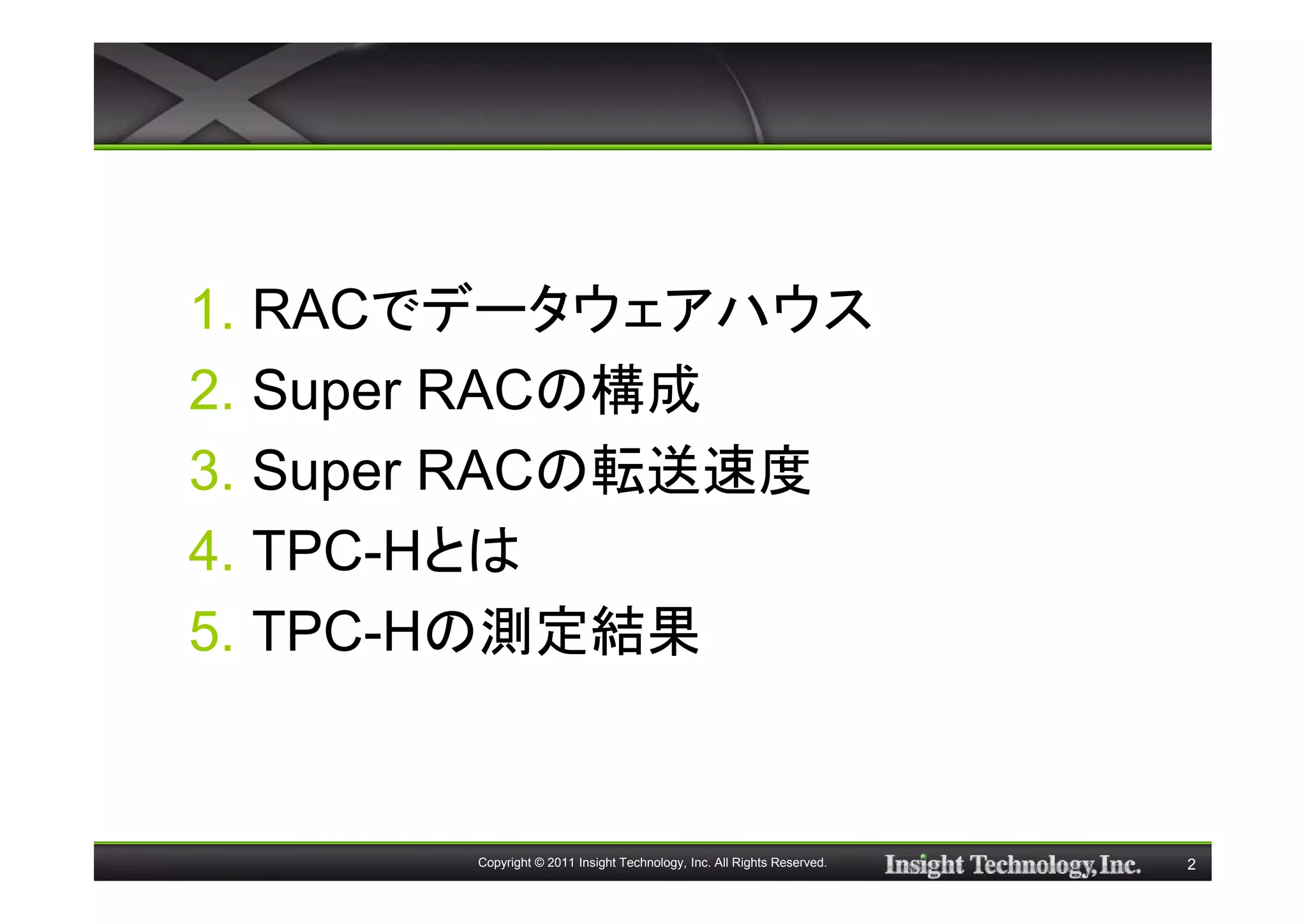 1. RACでデータウェアハウス
2. Super RACの構成
3. Super RACの転送速度
4. TPC-Hとは
5. TPC-Hの測定結果


       Copyright © 2011 Insight Technology, Inc. All Rights Reserved.   2
 