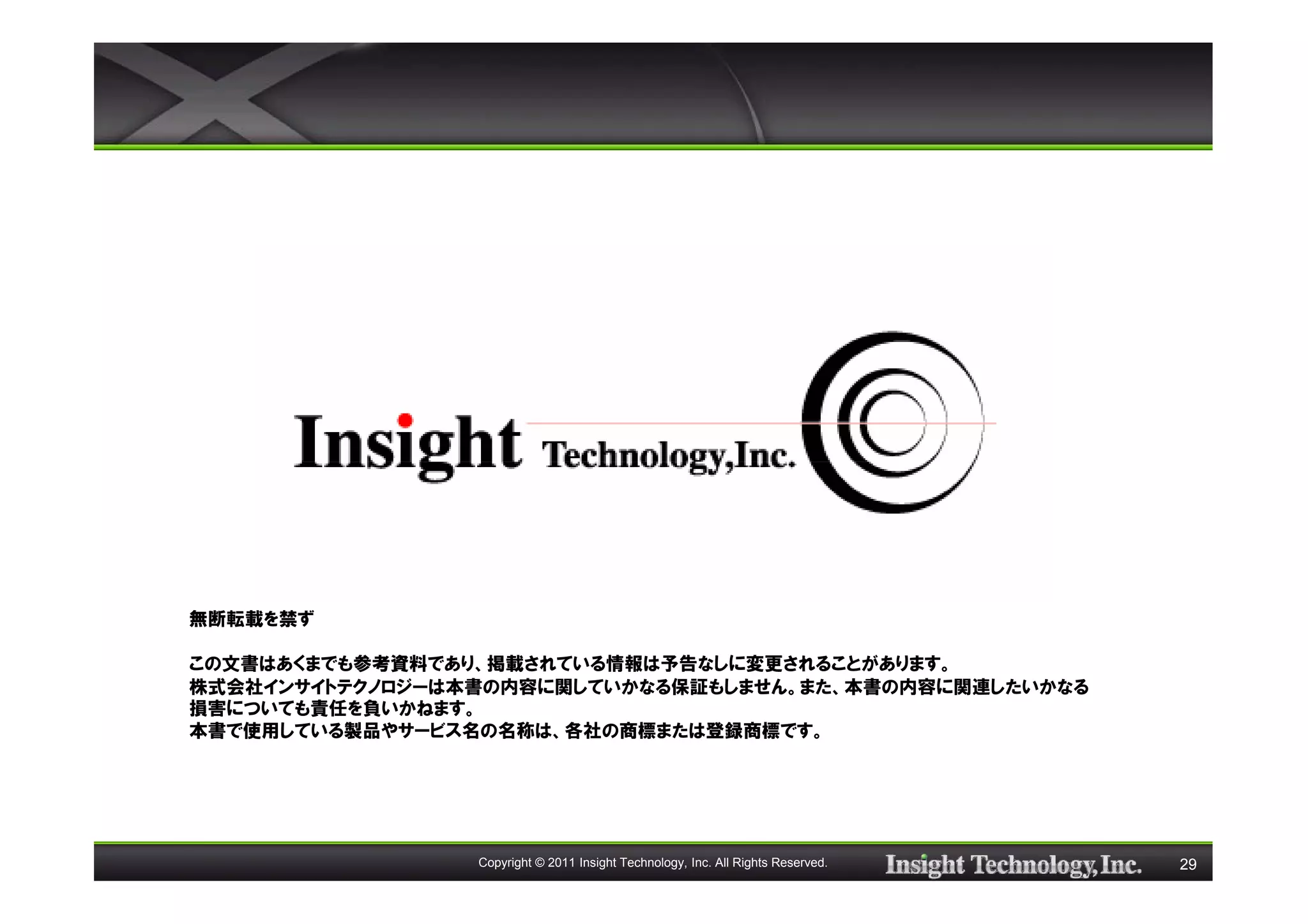 無断転載を禁ず

この文書はあくまでも参考資料であり、掲載されている情報は予告なしに変更されることがあります。
株式会社インサイトテクノロジーは本書の内容に関していかなる保証もしません。また、本書の内容に関連したいかなる
損害についても責任を負いかねます。
本書で使用している製品やサービス名の名称は、各社の商標または登録商標です。




                 Copyright © 2011 Insight Technology, Inc. All Rights Reserved.   29
 