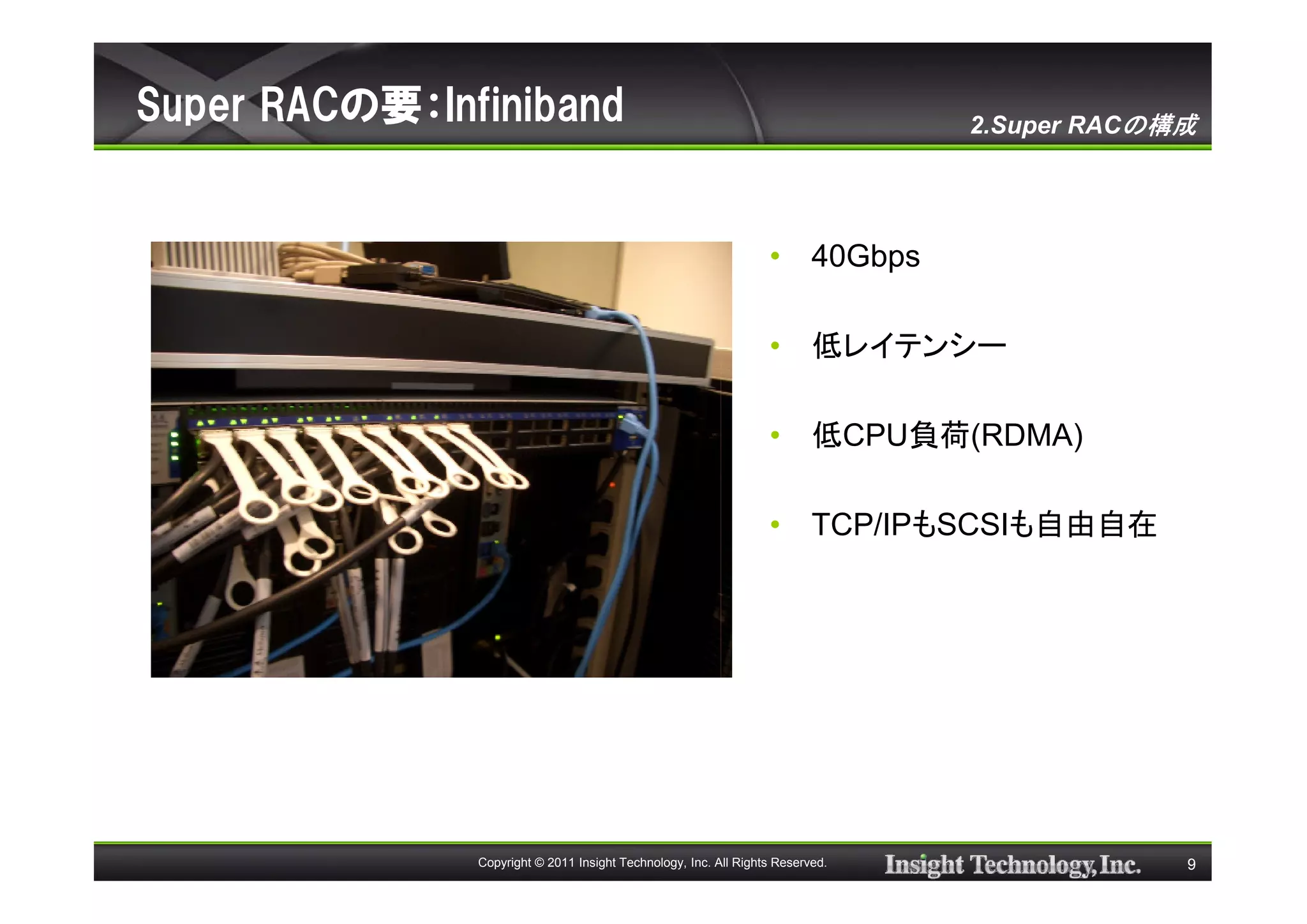 Super RACの要：Infiniband                                                          2.Super RACの構成




                                                                  • 40Gbps

                                                                  • 低レイテンシー

                                                                  • 低CPU負荷(RDMA)

                                                                  • TCP/IPもSCSIも自由自在




               Copyright © 2011 Insight Technology, Inc. All Rights Reserved.                9
 