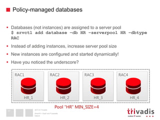 2013 © Trivadis
Policy-managed databases
Datum
Ansicht > Kopf und Fusszeile
17
 Databases (not instances) are assigned to a server pool
$ srvctl add database –db HR –serverpool HR –dbtype
RAC
 Instead of adding instances, increase server pool size
 New instances are configured and started dynamically!
 Have you noticed the underscore?
RAC3 RAC4RAC1 RAC2
HR_1 HR_2
Pool “HR” MIN_SIZE=4
HR_3 HR_4
 
