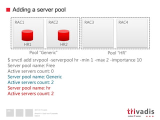 2013 © Trivadis
Adding a server pool
Datum
Ansicht > Kopf und Fusszeile
25
RAC3 RAC4RAC1 RAC2
HR1 HR2
Pool “Generic” Pool “HR”
$ srvctl add srvpool -serverpool hr -min 1 -max 2 -importance 10
Server pool name: Free
Active servers count: 0
Server pool name: Generic
Active servers count: 2
Server pool name: hr
Active servers count: 2
 