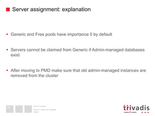 2013 © Trivadis
Server assignment: explanation
 Generic and Free pools have importance 0 by default
 Servers cannot be claimed from Generic if Admin-managed databases
exist
 After moving to PMD make sure that old admin-managed instances are
removed from the cluster
Datum
Ansicht > Kopf und Fusszeile
44
 