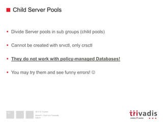 2013 © Trivadis
Child Server Pools
 Divide Server pools in sub groups (child pools)
 Cannot be created with srvctl, only crsctl
 They do not work with policy-managed Databases!
 You may try them and see funny errors! 
Datum
Ansicht > Kopf und Fusszeile
51
 