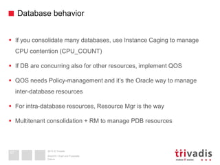 2013 © Trivadis
Database behavior
 If you consolidate many databases, use Instance Caging to manage
CPU contention (CPU_COUNT)
 If DB are concurring also for other resources, implement QOS
 QOS needs Policy-management and it’s the Oracle way to manage
inter-database resources
 For intra-database resources, Resource Mgr is the way
 Multitenant consolidation + RM to manage PDB resources
Datum
Ansicht > Kopf und Fusszeile
57
 