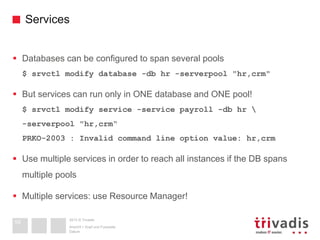 2013 © Trivadis
Services
 Databases can be configured to span several pools
$ srvctl modify database -db hr -serverpool "hr,crm"
 But services can run only in ONE database and ONE pool!
$ srvctl modify service -service payroll -db hr 
-serverpool "hr,crm“
PRKO-2003 : Invalid command line option value: hr,crm
 Use multiple services in order to reach all instances if the DB spans
multiple pools
 Multiple services: use Resource Manager!
Datum
Ansicht > Kopf und Fusszeile
59
 