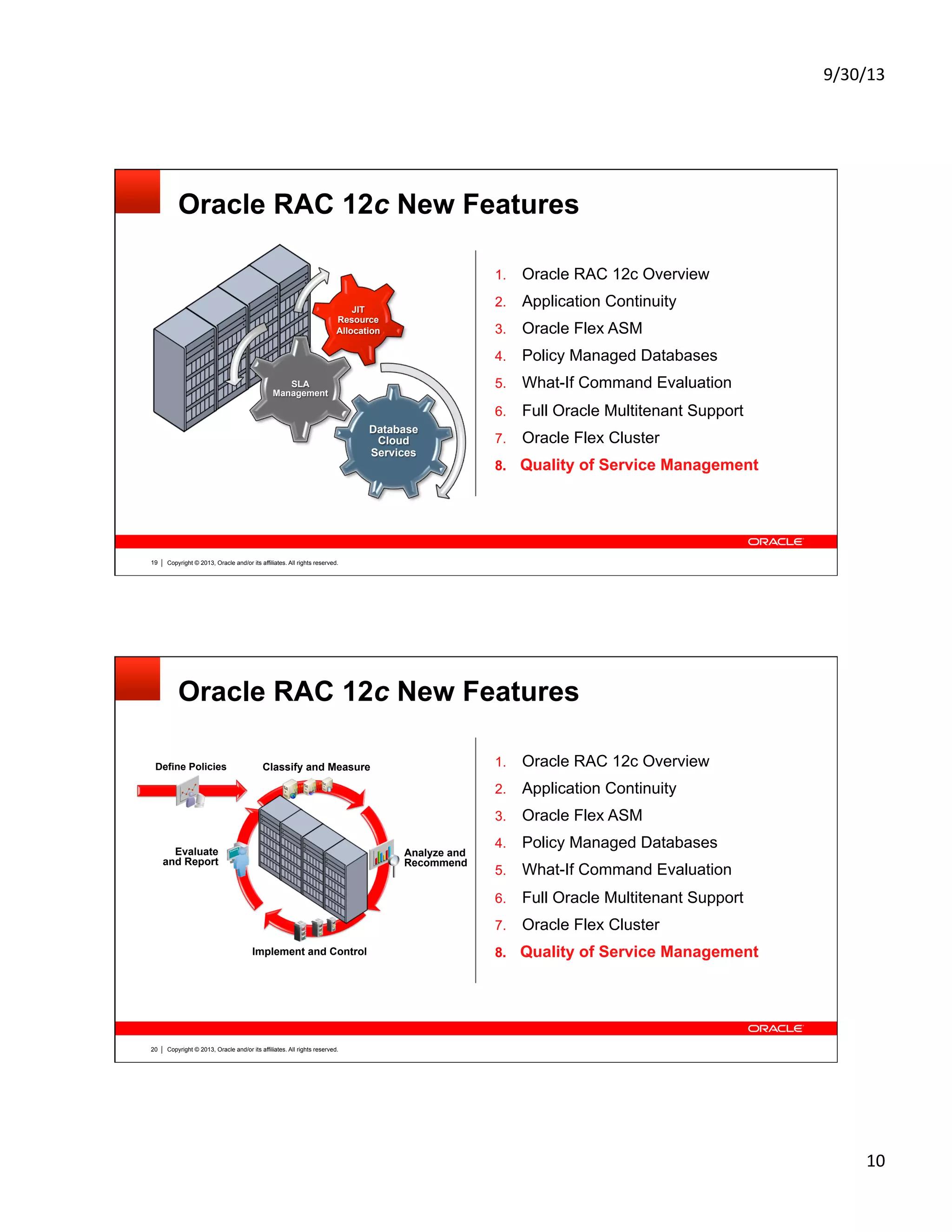 9/30/13	
  
10	
  
Copyright © 2013, Oracle and/or its affiliates. All rights reserved.19
Oracle RAC 12c New Features
1.  Oracle RAC 12c Overview
2.  Application Continuity
3.  Oracle Flex ASM
4.  Policy Managed Databases
5.  What-If Command Evaluation
6.  Full Oracle Multitenant Support
7.  Oracle Flex Cluster
8.  Quality of Service Management
Database
Cloud
Services
SLA
Management
JIT
Resource
Allocation
Copyright © 2013, Oracle and/or its affiliates. All rights reserved.20
Oracle RAC 12c New Features
Implement and Control
Define Policies
Evaluate
and Report
Analyze and
Recommend
Classify and Measure 1.  Oracle RAC 12c Overview
2.  Application Continuity
3.  Oracle Flex ASM
4.  Policy Managed Databases
5.  What-If Command Evaluation
6.  Full Oracle Multitenant Support
7.  Oracle Flex Cluster
8.  Quality of Service Management
 