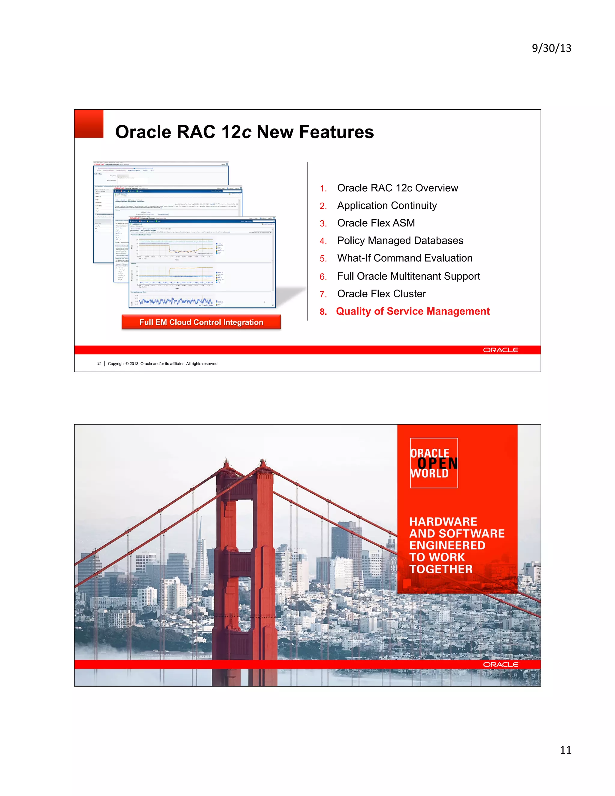 9/30/13	
  
11	
  
Copyright © 2013, Oracle and/or its affiliates. All rights reserved.21
Oracle RAC 12c New Features
1.  Oracle RAC 12c Overview
2.  Application Continuity
3.  Oracle Flex ASM
4.  Policy Managed Databases
5.  What-If Command Evaluation
6.  Full Oracle Multitenant Support
7.  Oracle Flex Cluster
8.  Quality of Service Management
Policy Definition Wizard
Monitor and Manage SLAs
Audit Application PerformanceFull EM Cloud Control Integration
Copyright © 2013, Oracle and/or its affiliates. All rights reserved. Insert Information Protection Policy Classification from Slide 12 of the corporate presentation template22
Graphic Section Divider
 