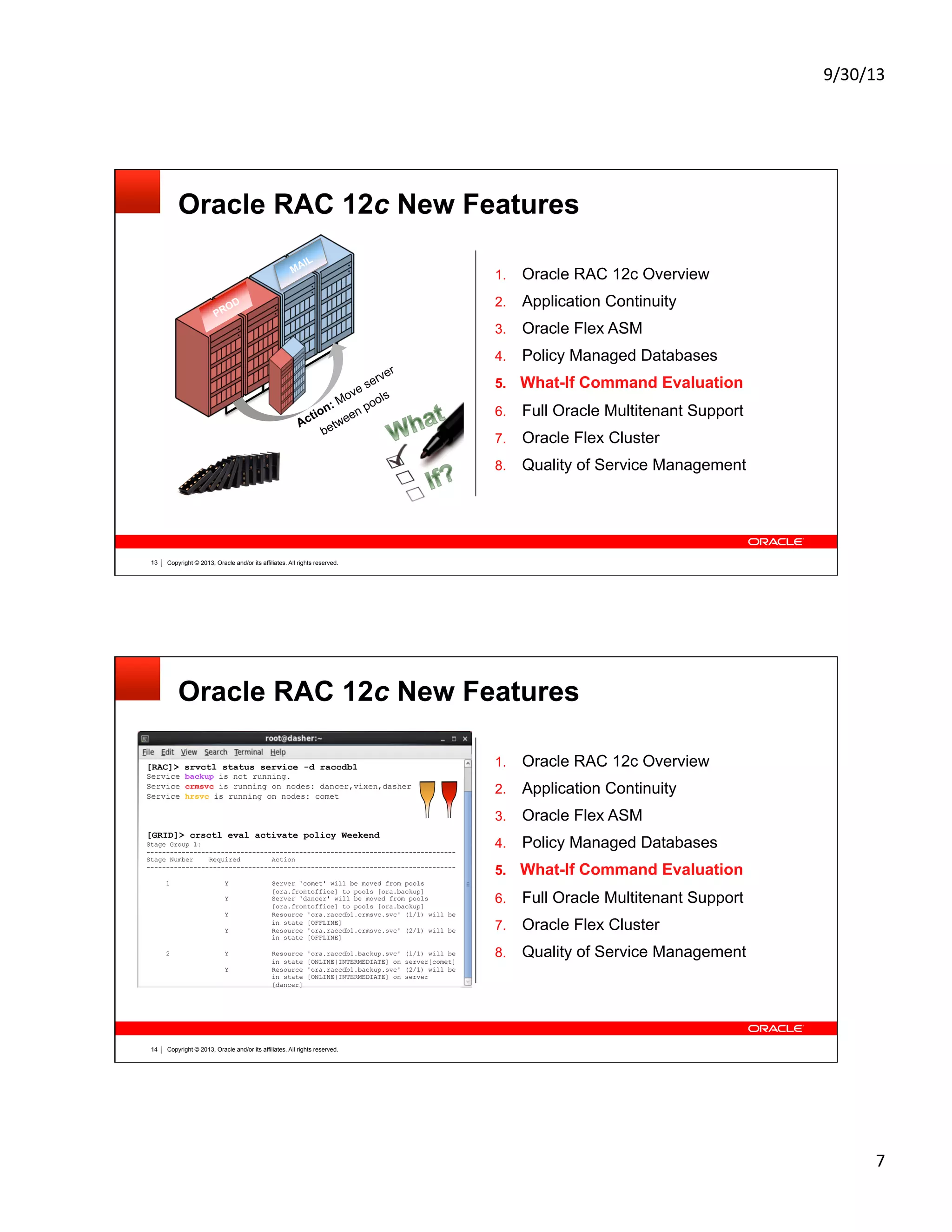 9/30/13	
  
7	
  
Copyright © 2013, Oracle and/or its affiliates. All rights reserved.13
Oracle RAC 12c New Features
1.  Oracle RAC 12c Overview
2.  Application Continuity
3.  Oracle Flex ASM
4.  Policy Managed Databases
5.  What-If Command Evaluation
6.  Full Oracle Multitenant Support
7.  Oracle Flex Cluster
8.  Quality of Service Management
PROD
MAIL
Action: Move server
between pools
Copyright © 2013, Oracle and/or its affiliates. All rights reserved.14
Oracle RAC 12c New Features
[RAC]> srvctl status service -d raccdb1
Service backup is not running.
Service crmsvc is running on nodes: dancer,vixen,dasher
Service hrsvc is running on nodes: comet
[GRID]> crsctl eval activate policy Weekend
Stage Group 1:
-------------------------------------------------------------------------------
Stage Number Required Action
-------------------------------------------------------------------------------
1 Y Server 'comet' will be moved from pools
[ora.frontoffice] to pools [ora.backup]
Y Server 'dancer' will be moved from pools
[ora.frontoffice] to pools [ora.backup]
Y Resource 'ora.raccdb1.crmsvc.svc' (1/1) will be
in state [OFFLINE]
Y Resource 'ora.raccdb1.crmsvc.svc' (2/1) will be
in state [OFFLINE]
2 Y Resource 'ora.raccdb1.backup.svc' (1/1) will be
in state [ONLINE|INTERMEDIATE] on server[comet]
Y Resource 'ora.raccdb1.backup.svc' (2/1) will be
in state [ONLINE|INTERMEDIATE] on server
[dancer]
1.  Oracle RAC 12c Overview
2.  Application Continuity
3.  Oracle Flex ASM
4.  Policy Managed Databases
5.  What-If Command Evaluation
6.  Full Oracle Multitenant Support
7.  Oracle Flex Cluster
8.  Quality of Service Management
 