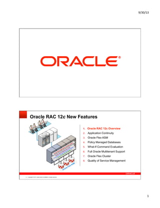 9/30/13	
  
1	
  
Copyright © 2013, Oracle and/or its affiliates. All rights reserved.1
Copyright © 2013, Oracle and/or its affiliates. All rights reserved.2
Oracle RAC 12c New Features
1.  Oracle RAC 12c Overview
2.  Application Continuity
3.  Oracle Flex ASM
4.  Policy Managed Databases
5.  What-If Command Evaluation
6.  Full Oracle Multitenant Support
7.  Oracle Flex Cluster
8.  Quality of Service Management
Oracle Real Application Clusters (RAC)
Oracle Grid Infrastructure (GI):
Automatic Storage Management (ASM)
Oracle Clusterware (OCW)
Oracle Flex ASM
CRM	
  
 