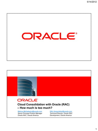 5/14/2012




1   Copyright © 2012, Oracle and/or its affiliates. All rights reserved.




            Cloud Consolidation with Oracle (RAC)
            – How much is too much?
            Markus.Michalewicz@oracle.com                                  Nitin.Vengurlekar@oracle.com
            Senior Principal Product Manager                               Technical Director, Oracle RAC
2   Copyright © 2012, OracleRAC, Oraclereserved.
            Oracle and/or its affiliates. All rights America               Development, Oracle America




                                                                                                                   1
 