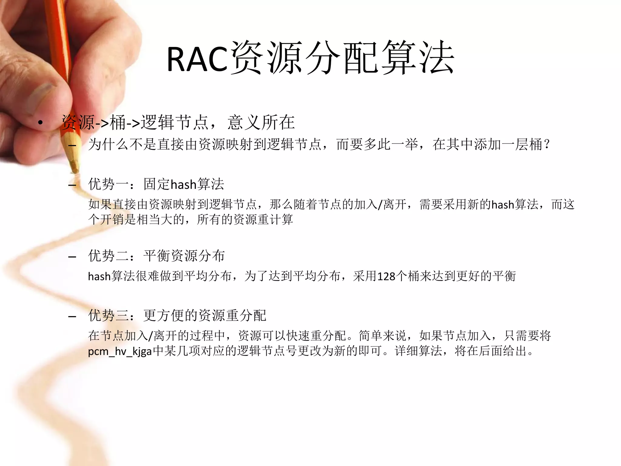RAC资源分配算法
• 资源->桶->逻辑节点，意义所在
  – 为什么不是直接由资源映射到逻辑节点，而要多此一举，在其中添加一层桶？

  – 优势一：固定hash算法
   如果直接由资源映射到逻辑节点，那么随着节点的加入/离开，需要采用新的hash算法，而这
   个开销是相当大的，所有的资源重计算


  – 优势二：平衡资源分布
   hash算法很难做到平均分布，为了达到平均分布，采用128个桶来达到更好的平衡


  – 优势三：更方便的资源重分配
   在节点加入/离开的过程中，资源可以快速重分配。简单来说，如果节点加入，只需要将
   pcm_hv_kjga中某几项对应的逻辑节点号更改为新的即可。详细算法，将在后面给出。
 