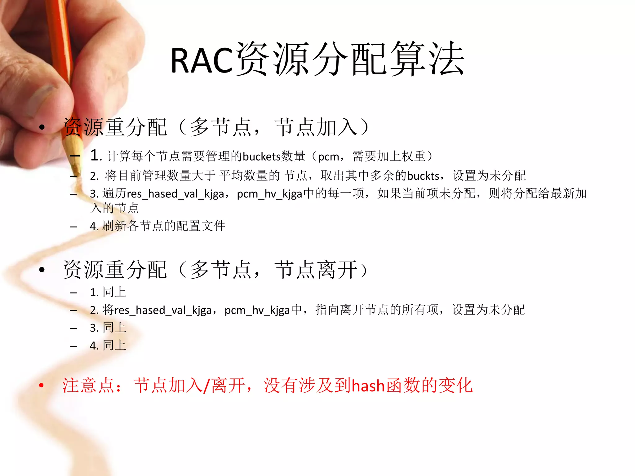 RAC资源分配算法
• 资源重分配（多节点，节点加入）
  – 1. 计算每个节点需要管理的buckets数量（pcm，需要加上权重）
  –   2. 将目前管理数量大于 平均数量的 节点，取出其中多余的buckts，设置为未分配
  –   3. 遍历res_hased_val_kjga，pcm_hv_kjga中的每一项，如果当前项未分配，则将分配给最新加
      入的节点
  –   4. 刷新各节点的配置文件


• 资源重分配（多节点，节点离开）
  –   1. 同上
  –   2. 将res_hased_val_kjga，pcm_hv_kjga中，指向离开节点的所有项，设置为未分配
  –   3. 同上
  –   4. 同上


• 注意点：节点加入/离开，没有涉及到hash函数的变化
 