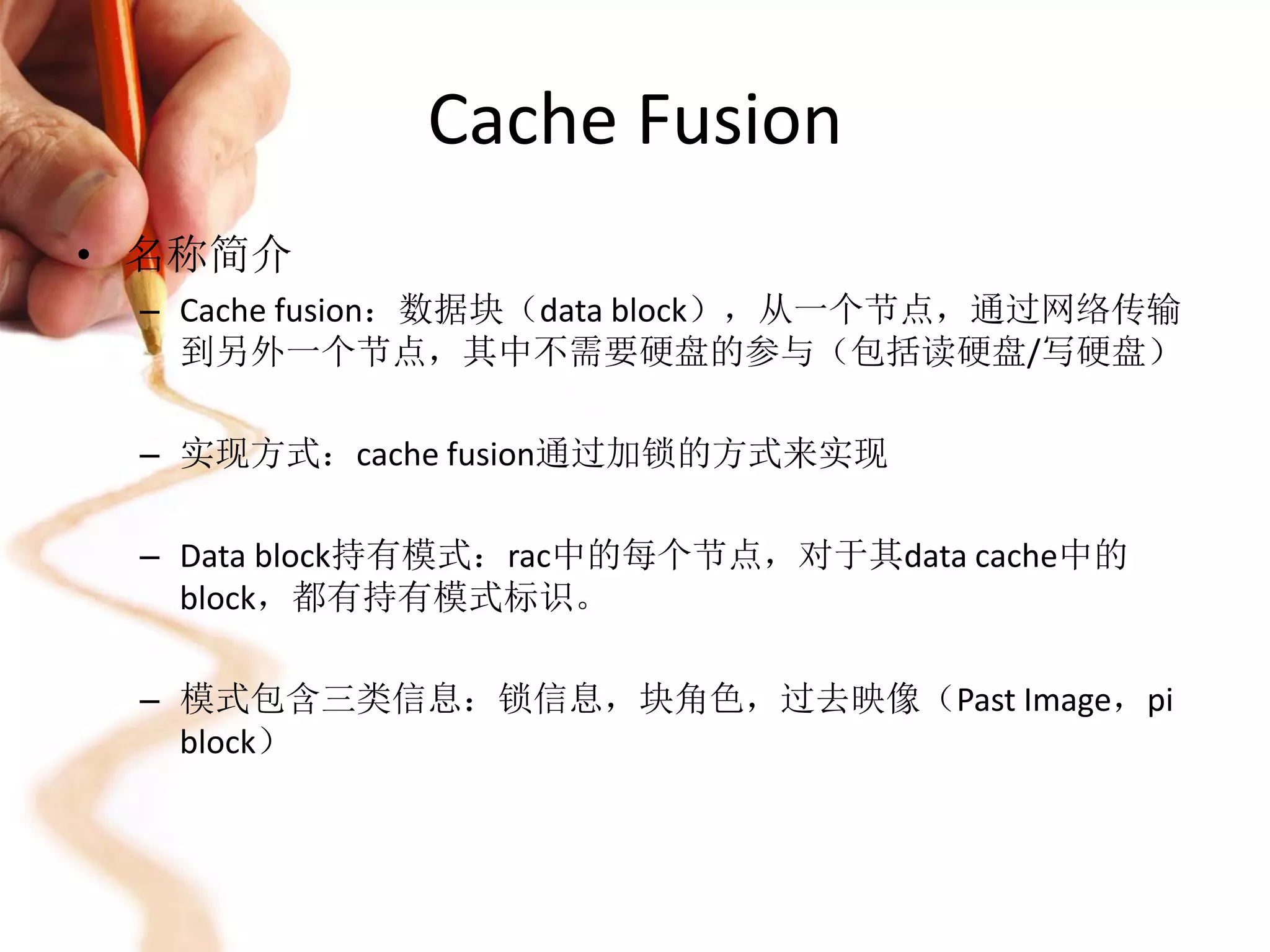 Cache Fusion
• 名称简介
 – Cache fusion：数据块（data block），从一个节点，通过网络传输
   到另外一个节点，其中不需要硬盘的参与（包括读硬盘/写硬盘）

 – 实现方式：cache fusion通过加锁的方式来实现

 – Data block持有模式：rac中的每个节点，对于其data cache中的
   block，都有持有模式标识。

 – 模式包含三类信息：锁信息，块角色，过去映像（Past Image，pi
   block）
 