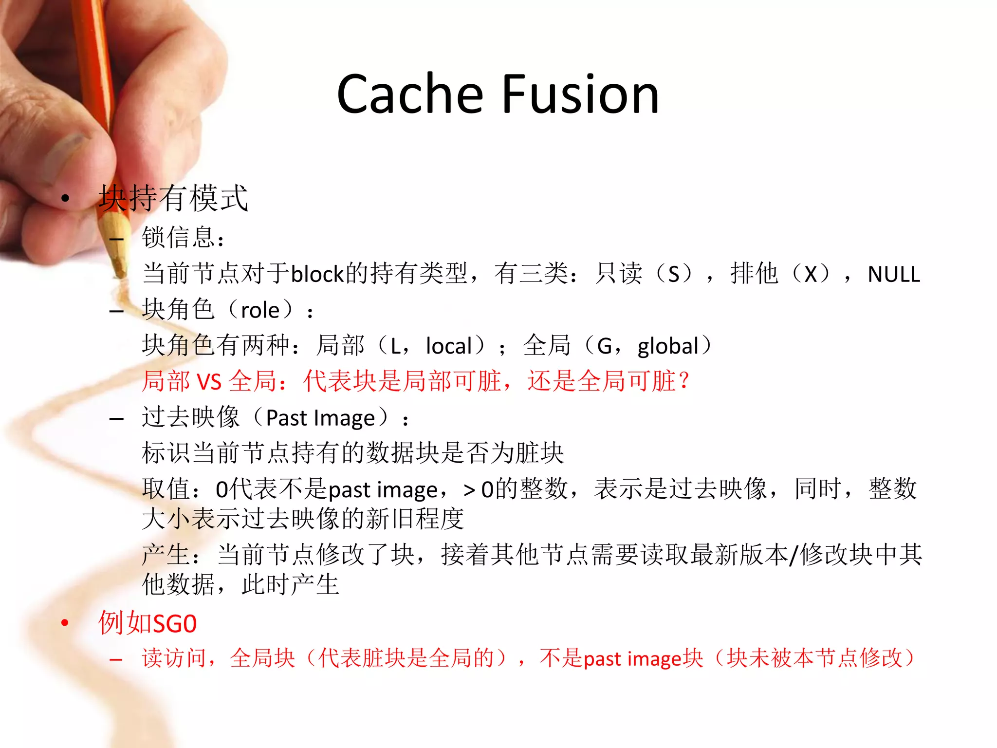 Cache Fusion
• 块持有模式
  – 锁信息：
    当前节点对于block的持有类型，有三类：只读（S），排他（X），NULL
  – 块角色（role）：
    块角色有两种：局部（L，local）；全局（G，global）
    局部 VS 全局：代表块是局部可脏，还是全局可脏？
  – 过去映像（Past Image）：
    标识当前节点持有的数据块是否为脏块
    取值：0代表不是past image，> 0的整数，表示是过去映像，同时，整数
    大小表示过去映像的新旧程度
    产生：当前节点修改了块，接着其他节点需要读取最新版本/修改块中其
    他数据，此时产生
• 例如SG0
  – 读访问，全局块（代表脏块是全局的），不是past image块（块未被本节点修改）
 
