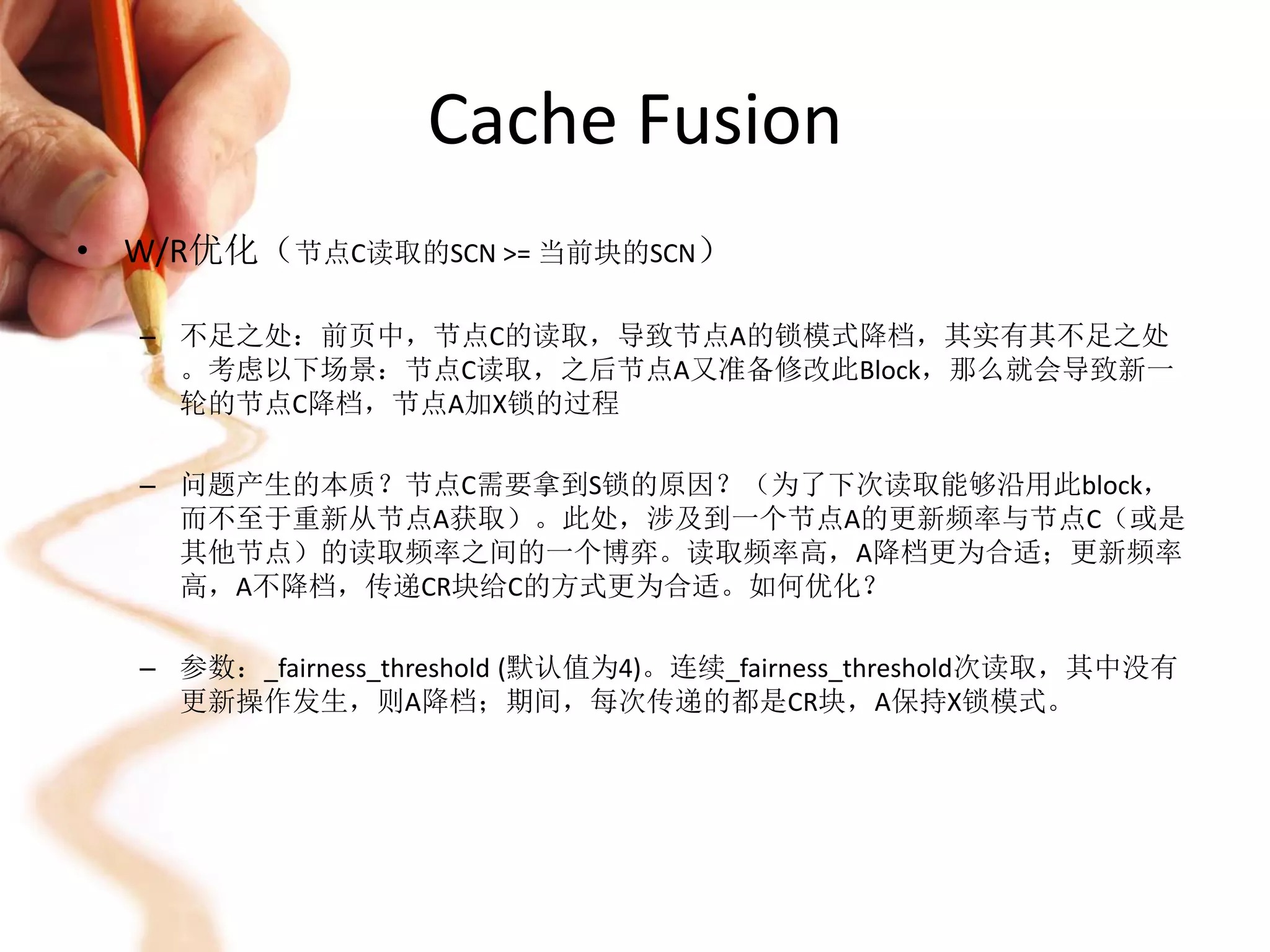 Cache Fusion
• W/R优化（节点C读取的SCN >= 当前块的SCN）

  – 不足之处：前页中，节点C的读取，导致节点A的锁模式降档，其实有其不足之处
    。考虑以下场景：节点C读取，之后节点A又准备修改此Block，那么就会导致新一
    轮的节点C降档，节点A加X锁的过程

  – 问题产生的本质？节点C需要拿到S锁的原因？（为了下次读取能够沿用此block，
    而不至于重新从节点A获取）。此处，涉及到一个节点A的更新频率与节点C（或是
    其他节点）的读取频率之间的一个博弈。读取频率高，A降档更为合适；更新频率
    高，A不降档，传递CR块给C的方式更为合适。如何优化？

  – 参数：_fairness_threshold (默认值为4)。连续_fairness_threshold次读取，其中没有
    更新操作发生，则A降档；期间，每次传递的都是CR块，A保持X锁模式。
 