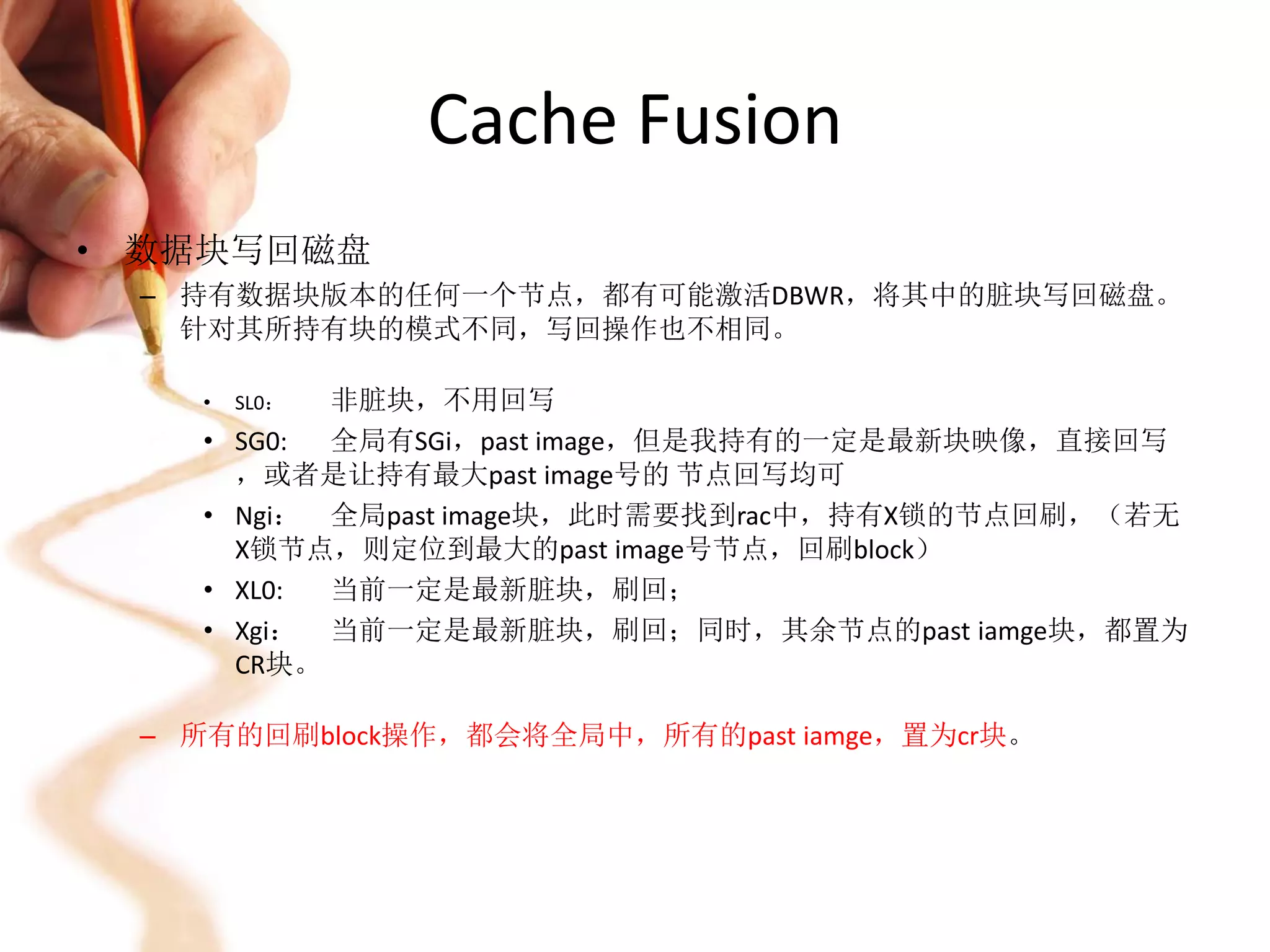 Cache Fusion
• 数据块写回磁盘
 – 持有数据块版本的任何一个节点，都有可能激活DBWR，将其中的脏块写回磁盘。
   针对其所持有块的模式不同，写回操作也不相同。

   •   SL0： 非脏块，不用回写
   •   SG0: 全局有SGi，past image，但是我持有的一定是最新块映像，直接回写
       ，或者是让持有最大past image号的 节点回写均可
   •   Ngi： 全局past image块，此时需要找到rac中，持有X锁的节点回刷，（若无
       X锁节点，则定位到最大的past image号节点，回刷block）
   •   XL0: 当前一定是最新脏块，刷回；
   •   Xgi： 当前一定是最新脏块，刷回；同时，其余节点的past iamge块，都置为
       CR块。

 – 所有的回刷block操作，都会将全局中，所有的past iamge，置为cr块。
 