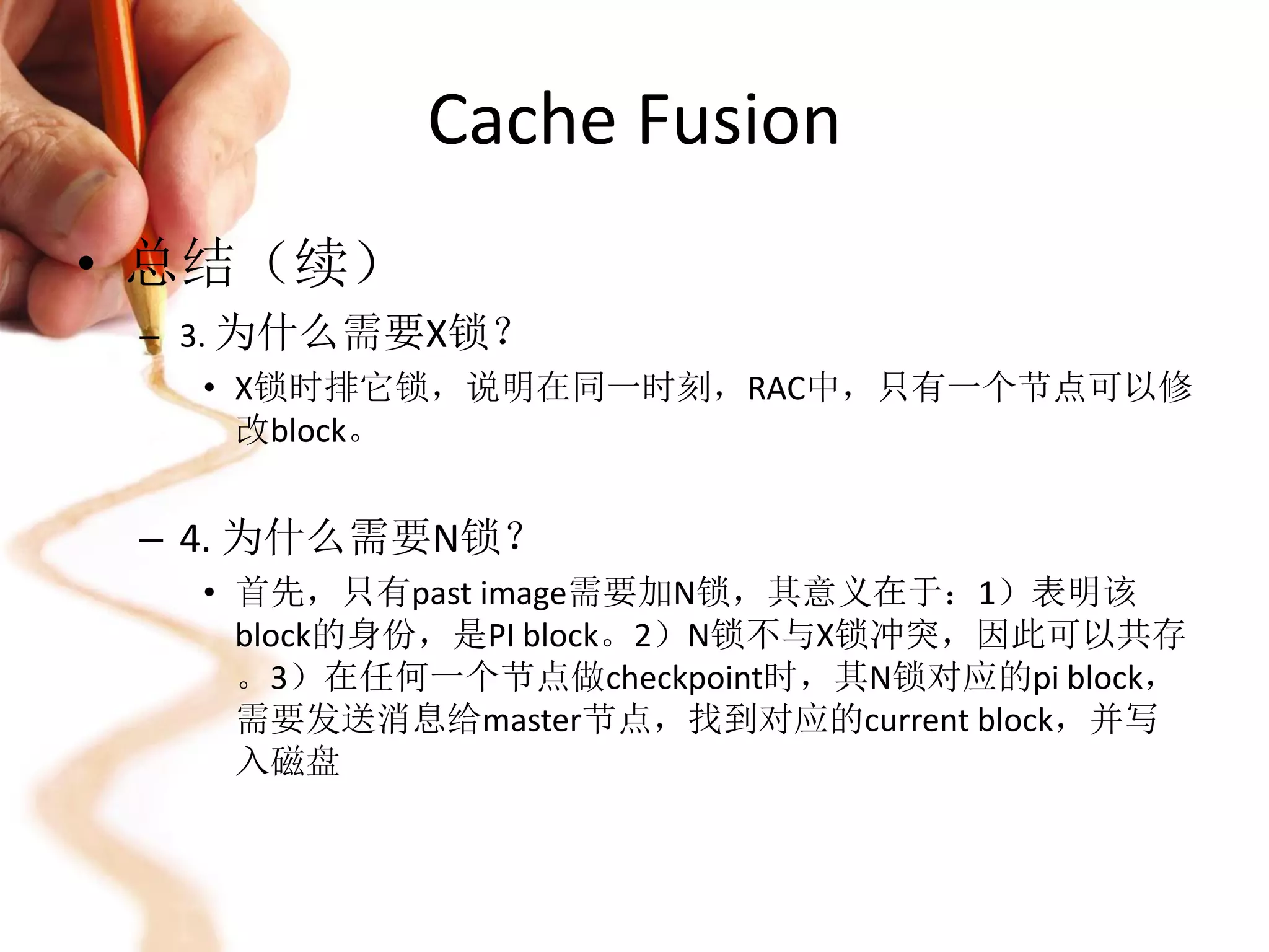 Cache Fusion
• 总结（续）
 – 3. 为什么需要X锁？
     • X锁时排它锁，说明在同一时刻，RAC中，只有一个节点可以修
       改block。


 – 4. 为什么需要N锁？
   • 首先，只有past image需要加N锁，其意义在于：1）表明该
     block的身份，是PI block。2）N锁不与X锁冲突，因此可以共存
     。3）在任何一个节点做checkpoint时，其N锁对应的pi block，
     需要发送消息给master节点，找到对应的current block，并写
     入磁盘
 