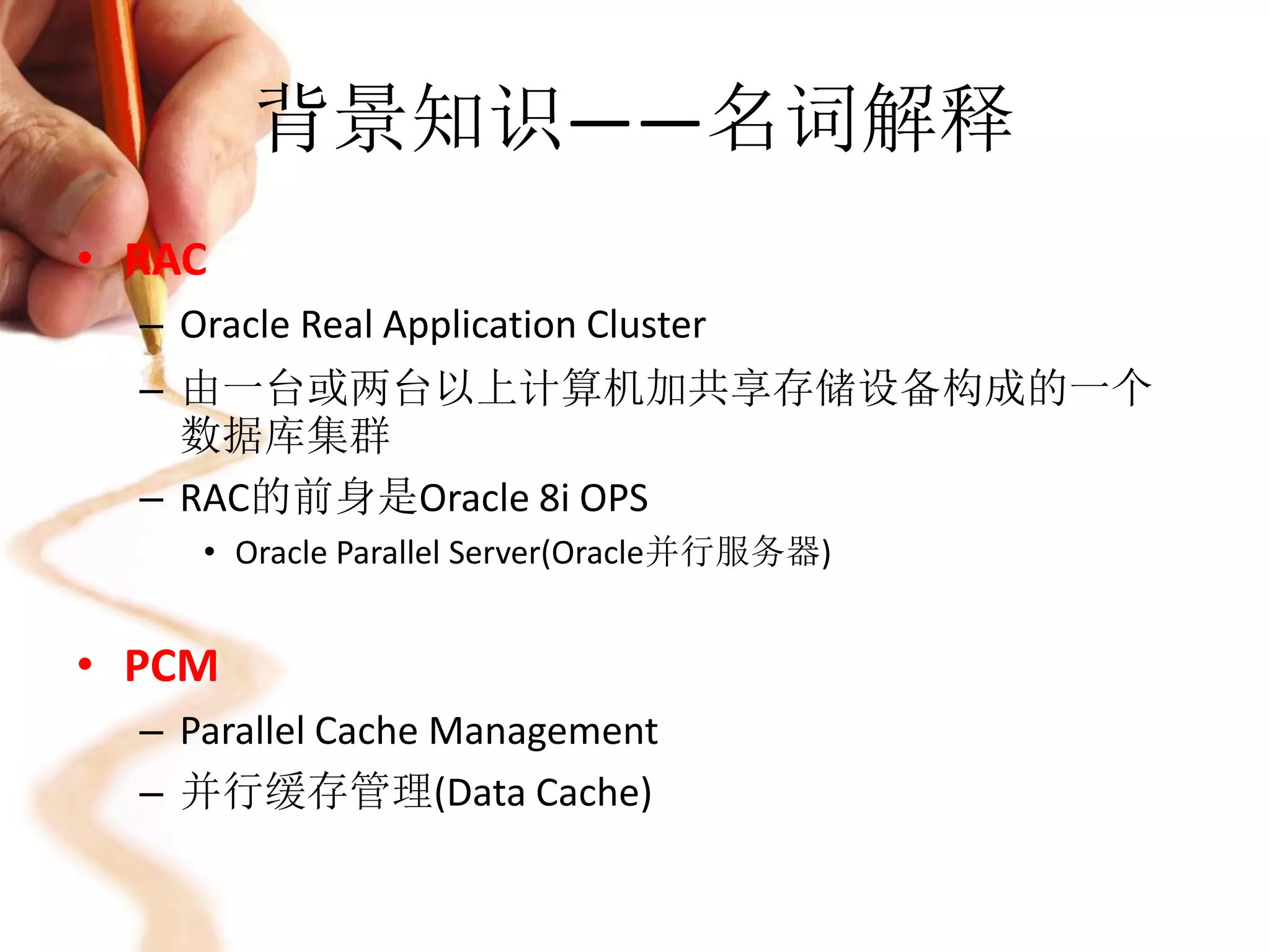 背景知识——名词解释
• RAC
  – Oracle Real Application Cluster
  – 由一台或两台以上计算机加共享存储设备构成的一个
    数据库集群
  – RAC的前身是Oracle 8i OPS
     • Oracle Parallel Server(Oracle并行服务器)


• PCM
  – Parallel Cache Management
  – 并行缓存管理(Data Cache)
 