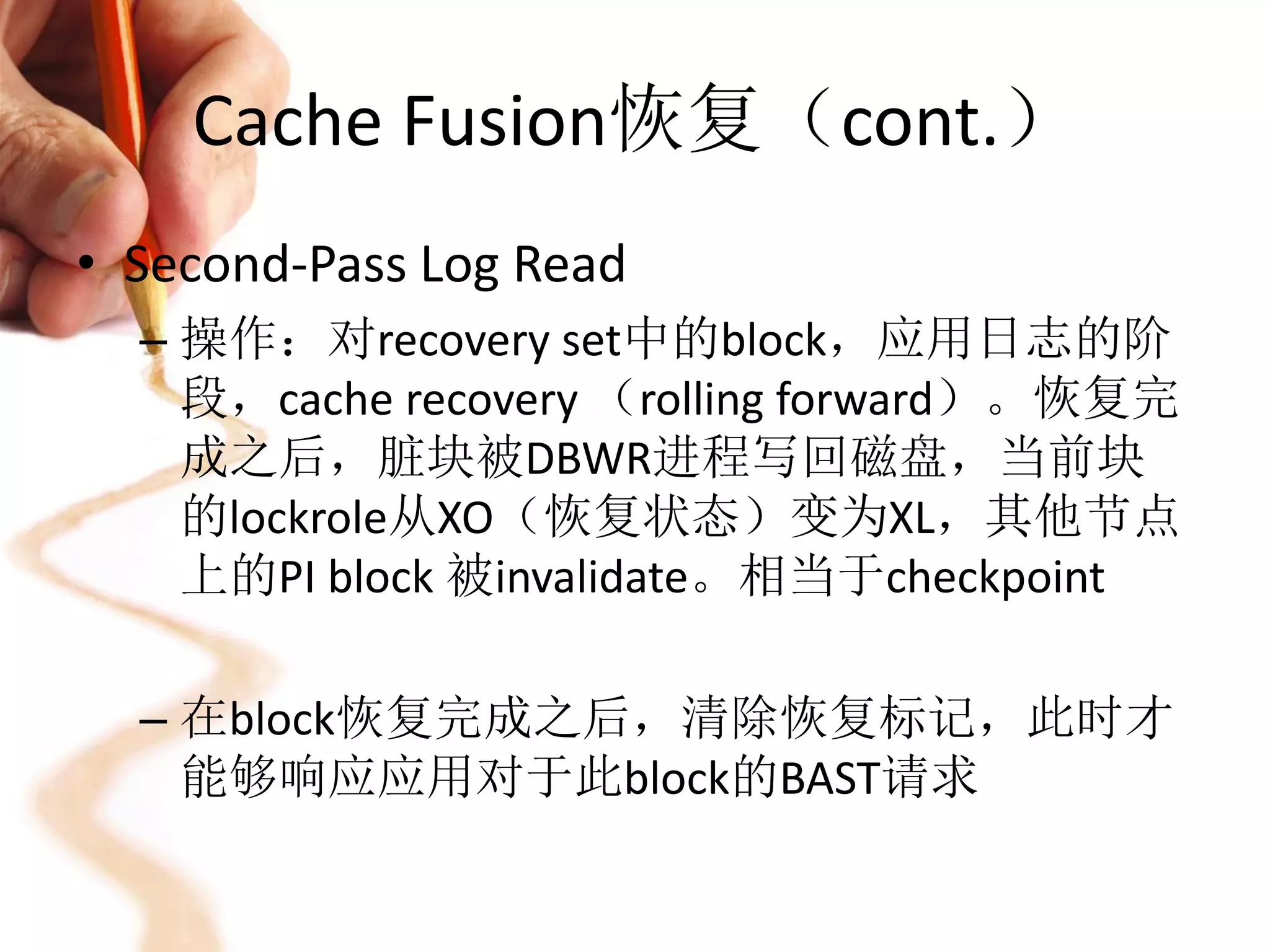 Cache Fusion恢复（cont.）
• Second-Pass Log Read
  – 操作：对recovery set中的block，应用日志的阶
    段，cache recovery （rolling forward）。恢复完
    成之后，脏块被DBWR进程写回磁盘，当前块
    的lockrole从XO（恢复状态）变为XL，其他节点
    上的PI block 被invalidate。相当于checkpoint

  – 在block恢复完成之后，清除恢复标记，此时才
    能够响应应用对于此block的BAST请求
 