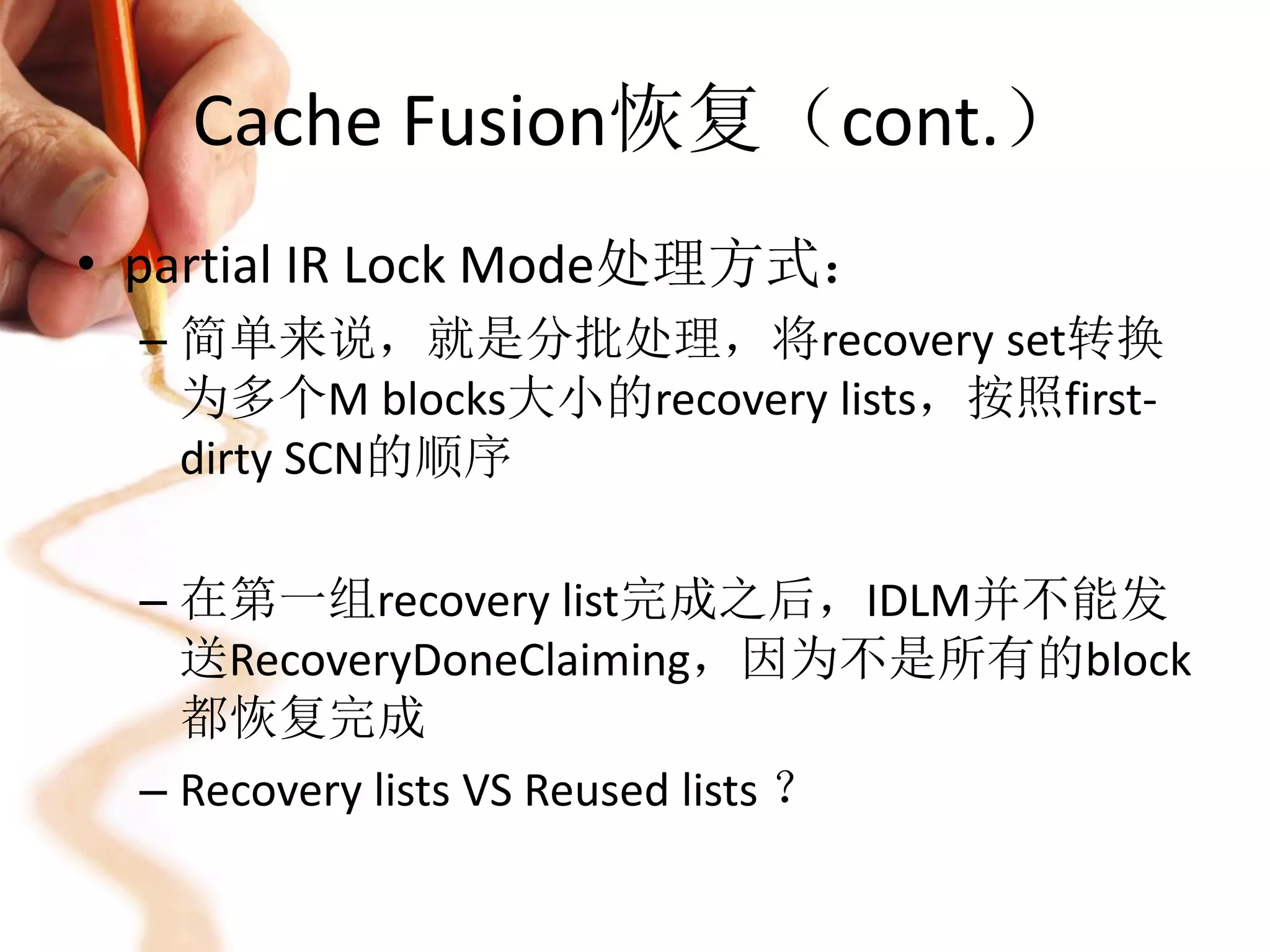 Cache Fusion恢复（cont.）
• partial IR Lock Mode处理方式：
  – 简单来说，就是分批处理，将recovery set转换
    为多个M blocks大小的recovery lists，按照first-
    dirty SCN的顺序

  – 在第一组recovery list完成之后，IDLM并不能发
    送RecoveryDoneClaiming，因为不是所有的block
    都恢复完成
  – Recovery lists VS Reused lists ？
 