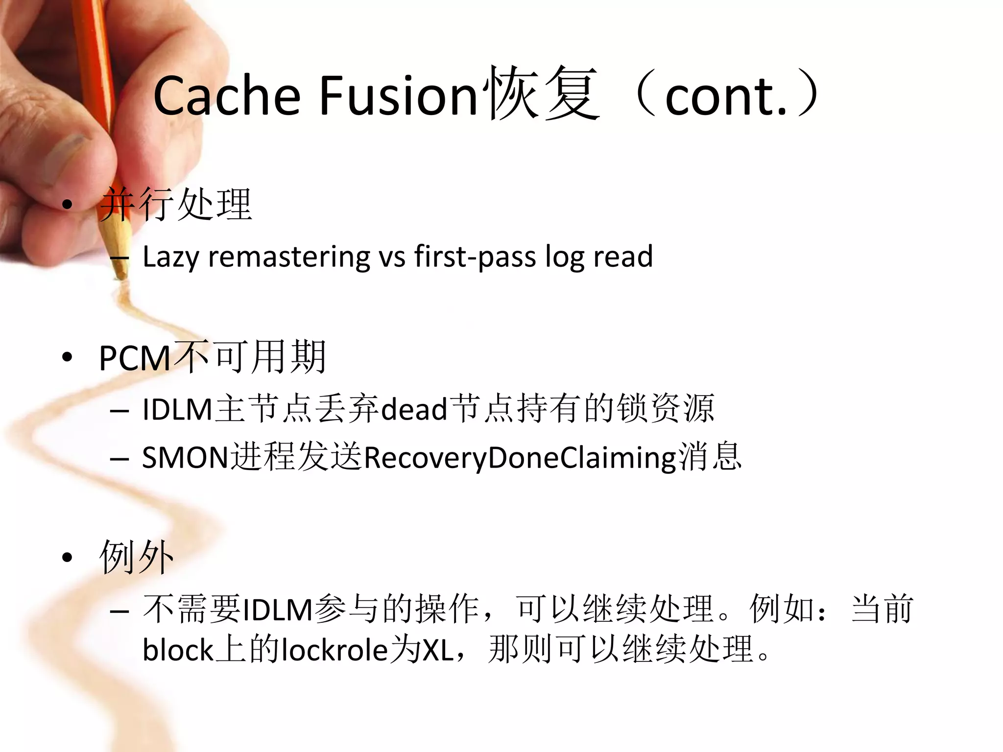 Cache Fusion恢复（cont.）
• 并行处理
 – Lazy remastering vs first-pass log read


• PCM不可用期
 – IDLM主节点丢弃dead节点持有的锁资源
 – SMON进程发送RecoveryDoneClaiming消息


• 例外
 – 不需要IDLM参与的操作，可以继续处理。例如：当前
   block上的lockrole为XL，那则可以继续处理。
 