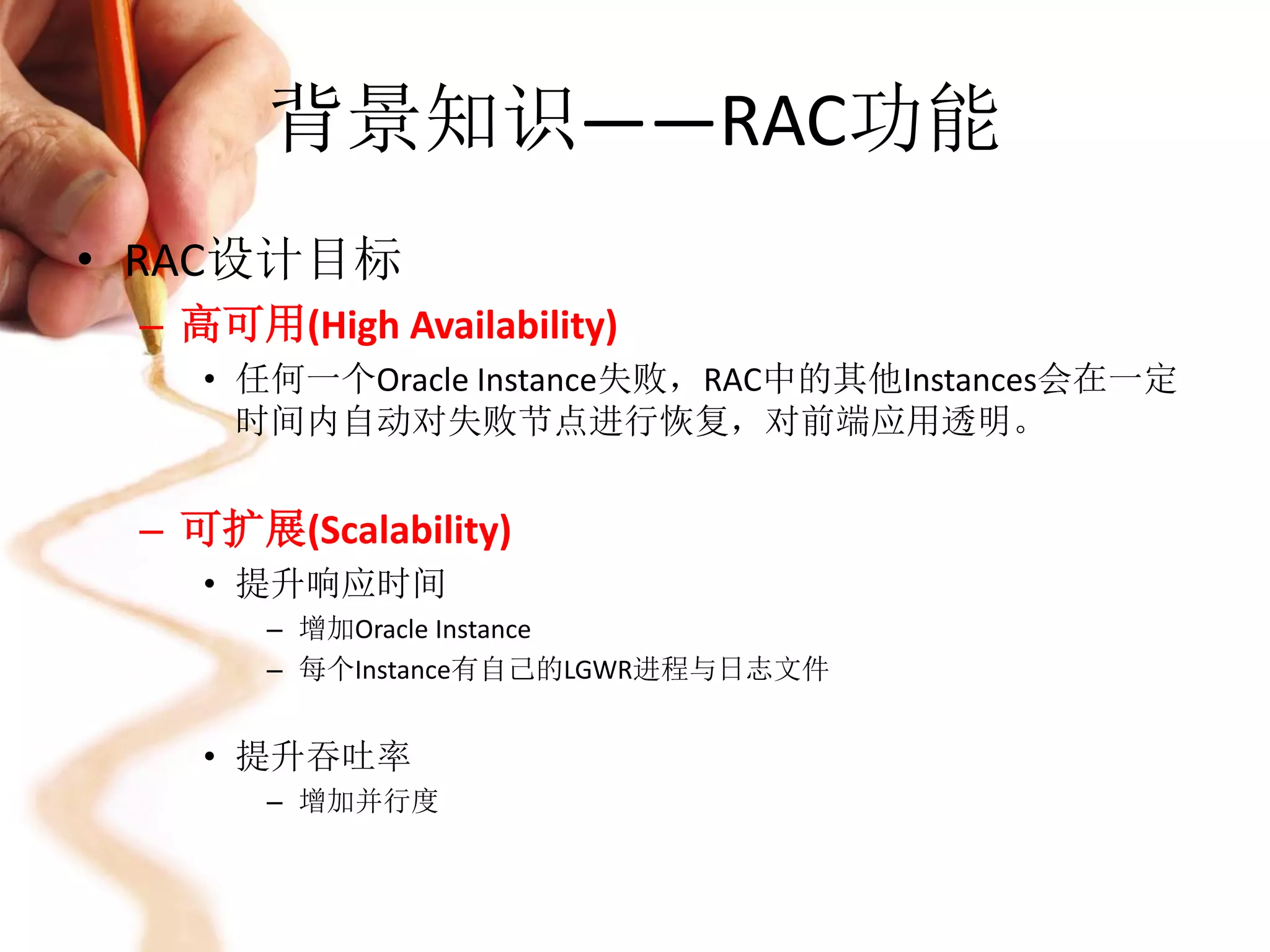 背景知识——RAC功能
• RAC设计目标
 – 高可用(High Availability)
    • 任何一个Oracle Instance失败，RAC中的其他Instances会在一定
      时间内自动对失败节点进行恢复，对前端应用透明。


 – 可扩展(Scalability)
    • 提升响应时间
       – 增加Oracle Instance
       – 每个Instance有自己的LGWR进程与日志文件


    • 提升吞吐率
       – 增加并行度
 