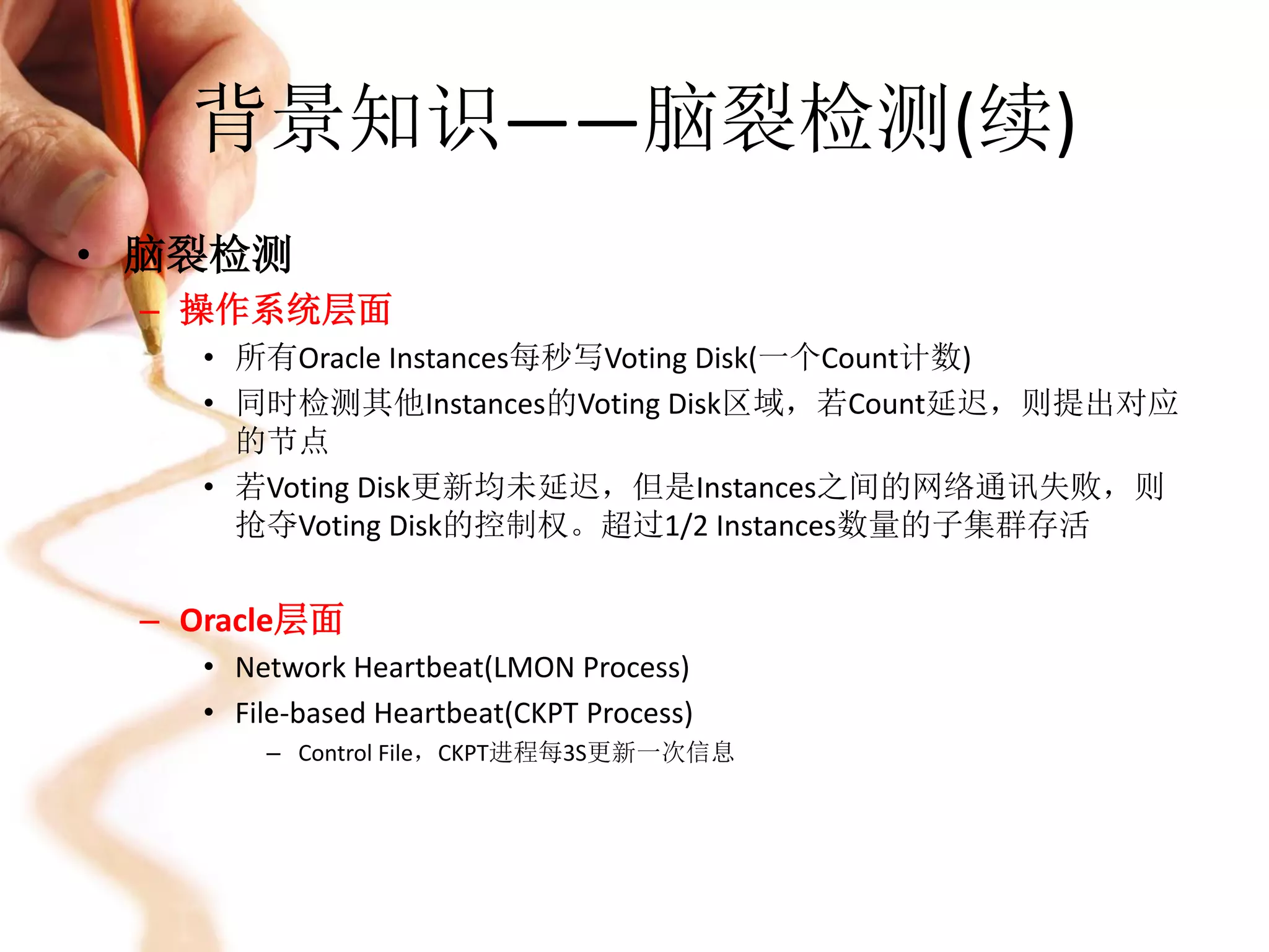 背景知识——脑裂检测(续)
• 脑裂检测
 – 操作系统层面
    • 所有Oracle Instances每秒写Voting Disk(一个Count计数)
    • 同时检测其他Instances的Voting Disk区域，若Count延迟，则提出对应
      的节点
    • 若Voting Disk更新均未延迟，但是Instances之间的网络通讯失败，则
      抢夺Voting Disk的控制权。超过1/2 Instances数量的子集群存活


 – Oracle层面
    • Network Heartbeat(LMON Process)
    • File-based Heartbeat(CKPT Process)
        – Control File，CKPT进程每3S更新一次信息
 