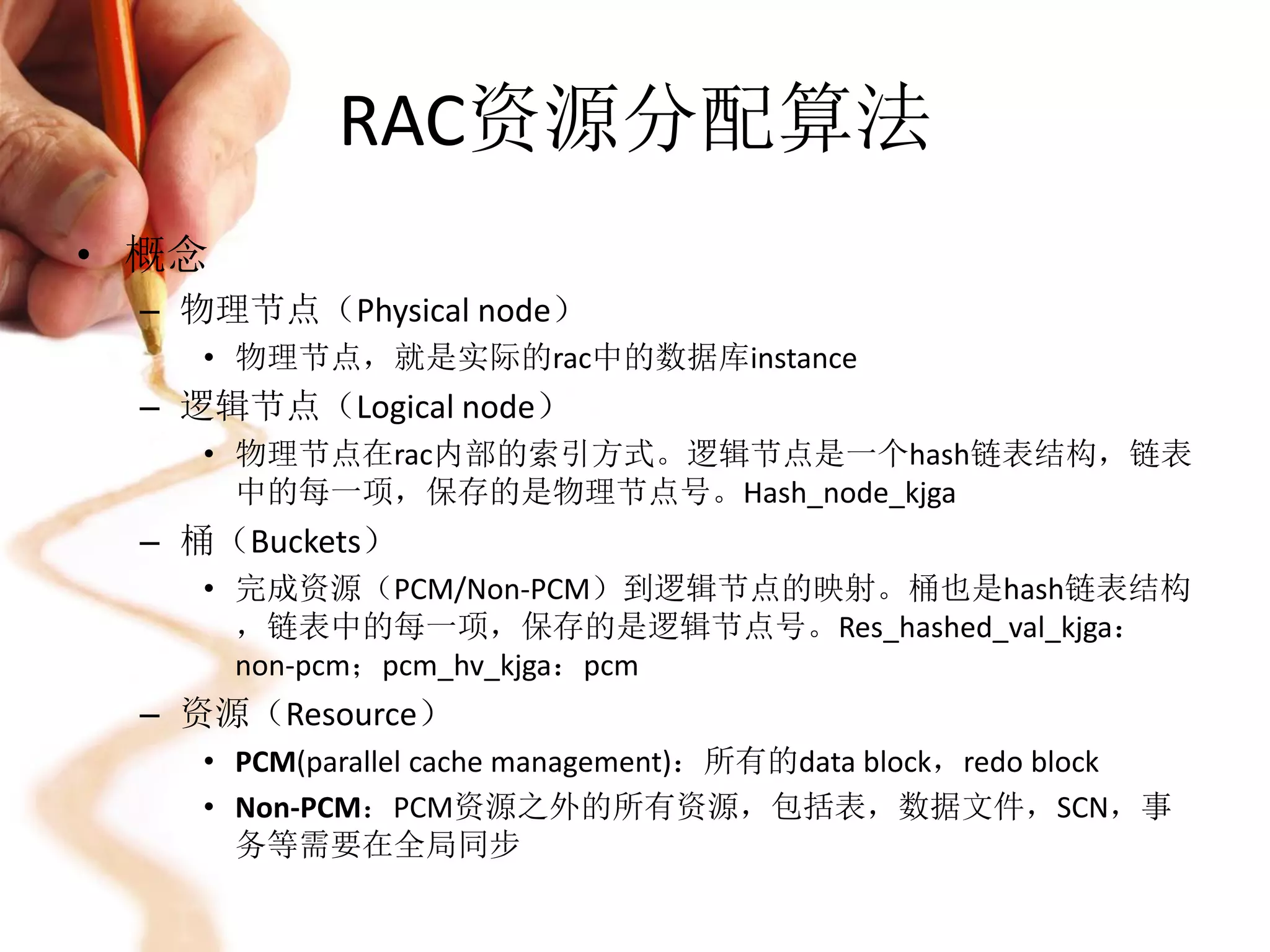 RAC资源分配算法
• 概念
 – 物理节点（Physical node）
   • 物理节点，就是实际的rac中的数据库instance
 – 逻辑节点（Logical node）
   • 物理节点在rac内部的索引方式。逻辑节点是一个hash链表结构，链表
     中的每一项，保存的是物理节点号。Hash_node_kjga
 – 桶（Buckets）
   • 完成资源（PCM/Non-PCM）到逻辑节点的映射。桶也是hash链表结构
     ，链表中的每一项，保存的是逻辑节点号。Res_hashed_val_kjga：
     non-pcm；pcm_hv_kjga：pcm
 – 资源（Resource）
   • PCM(parallel cache management)：所有的data block，redo block
   • Non-PCM：PCM资源之外的所有资源，包括表，数据文件，SCN，事
     务等需要在全局同步
 
