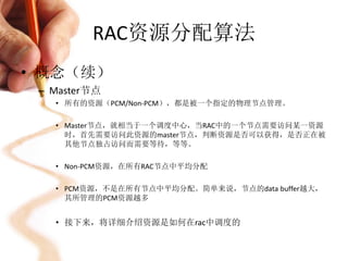 RAC资源分配算法
• 概念（续）
 – Master节点
   • 所有的资源（PCM/Non-PCM），都是被一个指定的物理节点管理。

   • Master节点，就相当于一个调度中心，当RAC中的一个节点需要访问某一资源
     时，首先需要访问此资源的master节点，判断资源是否可以获得，是否正在被
     其他节点独占访问而需要等待，等等。

   • Non-PCM资源，在所有RAC节点中平均分配

   • PCM资源，不是在所有节点中平均分配。简单来说，节点的data buffer越大，
     其所管理的PCM资源越多


   • 接下来，将详细介绍资源是如何在rac中调度的
 