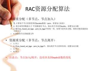 RAC资源分配算法
• 资源重分配（多节点，节点加入）
  – 1. 计算每个节点需要管理的buckets数量（pcm，需要加上权重）
  –   2. 将目前管理数量大于 平均数量的 节点，取出其中多余的buckts，设置为未分配
  –   3. 遍历res_hased_val_kjga，pcm_hv_kjga中的每一项，如果当前项未分配，则将分配给最新加
      入的节点
  –   4. 刷新各节点的配置文件


• 资源重分配（多节点，节点离开）
  –   1. 同上
  –   2. 将res_hased_val_kjga，pcm_hv_kjga中，指向离开节点的所有项，设置为未分配
  –   3. 同上
  –   4. 同上


• 注意点：节点加入/离开，没有涉及到hash函数的变化
 