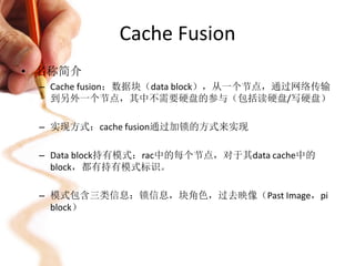 Cache Fusion
• 名称简介
 – Cache fusion：数据块（data block），从一个节点，通过网络传输
   到另外一个节点，其中不需要硬盘的参与（包括读硬盘/写硬盘）

 – 实现方式：cache fusion通过加锁的方式来实现

 – Data block持有模式：rac中的每个节点，对于其data cache中的
   block，都有持有模式标识。

 – 模式包含三类信息：锁信息，块角色，过去映像（Past Image，pi
   block）
 