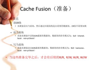 Cache Fusion（准备）
• 单节点
  – 读CR块
    • 从硬盘读出当前块，然后通过回滚段构造出需要的数据块。CR块不需要加锁


  – 读当前块
    • 直接从硬盘中读取SCN最新的数据块，数据块的持有模式为：SL0（shared，
      local，non-pi block）


  – 写当前块
    • 直接从硬盘读出SCN最新的数据块，数据块的持有模式为：XL0（exclusive，
      local，non-pi block）


• 当这些准备完毕之后，才会有后续的R/R, R/W, W/R, W/W
 