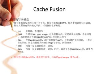 Cache Fusion
• 数据块写回磁盘
 – 持有数据块版本的任何一个节点，都有可能激活DBWR，将其中的脏块写回磁盘。
   针对其所持有块的模式不同，写回操作也不相同。

   •   SL0： 非脏块，不用回写
   •   SG0: 全局有SGi，past image，但是我持有的一定是最新块映像，直接回写
       ，或者是让持有最大past image号的 节点回写均可
   •   Ngi： 全局past image块，此时需要找到rac中，持有X锁的节点回刷，（若无
       X锁节点，则定位到最大的past image号节点，回刷block）
   •   XL0: 当前一定是最新脏块，刷回；
   •   Xgi： 当前一定是最新脏块，刷回；同时，其余节点的past iamge块，都置为
       CR块。

 – 所有的回刷block操作，都会将全局中，所有的past iamge，置为cr块。
 