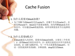 Cache Fusion
• 总结
 – 1. 为什么需要对block加锁？
   • 为了判断当前block是否在cache中，在哪个节点的cache中。在
     单实例oracle中，block是不需要加锁的，因为判断block是否在
     内存中，可以通过hash快速查找；而单实例更没有节点选择的
     问题。


 – 2. 为什么需要S模式？
   • 在block被读入内存时，需要对此block加S锁，主要有三个作用
     ：1）说明block目前在内存中；2）说明目前是以共享只读形式
     访问的；3）S锁与X锁冲突，当一个节点需要修改block时，可
     以一次性找到所有的S锁，并释放锁，drop他们的block。
 