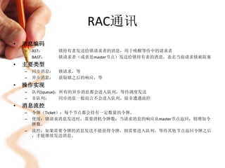 RAC通讯
•   消息编码
    –   AST：    锁持有者发送给锁请求者的消息，用于唤醒等待中的请求者
    –   BAST：   锁请求者（或者是master节点）发送给锁持有者的消息，表名当前请求锁被阻塞
•   主要类型
    –   同步消息：   锁请求，等
    –   异步消息：   获取锁之后的响应，等
•   操作实现
    –   队列(queue)：所有的异步消息都会进入队列，等待调度发送
    –   非队列：      同步消息一般而言不会进入队列，除非遭遇流控
•   消息流控
    –   令牌（Ticket）：每个节点都会持有一定数量的令牌。
    –   使用：锁请求消息发送时，需要消耗令牌数；当请求消息的响应从master节点返回，则增加令
        牌数。
    –   流控：如果需要令牌的消息发送不能获得令牌，则需要进入队列，等待其他节点返回令牌之后
        ，才能继续发送消息。
 