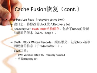 Cache Fusion恢复（cont.）
• First-Pass Log Read（recovery set vs bwr）
   – 读日志，将修改的block放入Recovery Set
   – Recovery Set: Hash Table结构保存。包含了block的最新
      与最旧的版本（SCN，Seq#）。

  – BWR：Block Writen Records。顾名思义，记录block被刷
    回硬盘的信息（于redo buffer中）。
  – BWR功能：
     • BWR version > latest PI，recovery no need
     • 剪裁Recovery Set
 