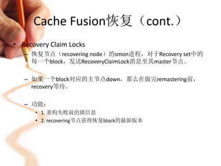 Cache Fusion恢复（cont.）
• Recovery Claim Locks
   – 恢复节点（recovering node）的smon进程，对于Recovery set中的
     每一个block，发送RecoveryClaimLock消息至其master节点。

   – 如果一个block对应的主节点down，那么在做完remastering前，
     recovery等待。

   – 功能：
      • 1. 重构失败前的锁信息
      • 2. recovering节点获得恢复block的最新版本
 