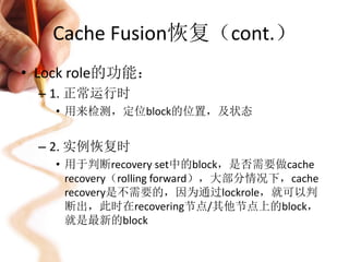 Cache Fusion恢复（cont.）
• Lock role的功能：
 – 1. 正常运行时
   • 用来检测，定位block的位置，及状态


 – 2. 实例恢复时
   • 用于判断recovery set中的block，是否需要做cache
     recovery（rolling forward），大部分情况下，cache
     recovery是不需要的，因为通过lockrole，就可以判
     断出，此时在recovering节点/其他节点上的block，
     就是最新的block
 