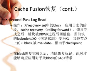 Cache Fusion恢复（cont.）
• Second-Pass Log Read
  – 操作：对recovery set中的block，应用日志的阶
    段，cache recovery （rolling forward）。恢复完
    成之后，脏块被DBWR进程写回磁盘，当前块
    的lockrole从XO（恢复状态）变为XL，其他节点
    上的PI block 被invalidate。相当于checkpoint

  – 在block恢复完成之后，清除恢复标记，此时才
    能够响应应用对于此block的BAST请求
 