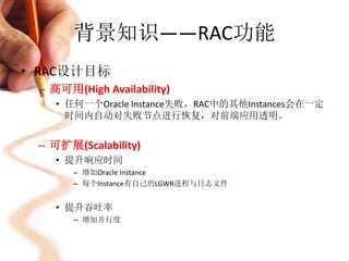 背景知识——RAC功能
• RAC设计目标
 – 高可用(High Availability)
    • 任何一个Oracle Instance失败，RAC中的其他Instances会在一定
      时间内自动对失败节点进行恢复，对前端应用透明。


 – 可扩展(Scalability)
    • 提升响应时间
       – 增加Oracle Instance
       – 每个Instance有自己的LGWR进程与日志文件


    • 提升吞吐率
       – 增加并行度
 