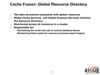 12
Cache Fusion: Global Resource Directory
 The data structures associated with global resources
 Global Cache Services and Global Enqueue Services maintain
the Resource Directory
 Distributed across all instances in a cluster
 Responsible for:
Maintaining the mode and role of cached database blocks
Maintaining block copies for recovery purposes (past images)
 