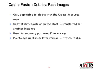 16
Cache Fusion Details: Past Images
 Only applicable to blocks with the Global Resource
roles
 Copy of dirty block when the block is transferred to
another instance
 Used for recovery purposes if necessary
 Maintained until it, or later version is written to disk
 