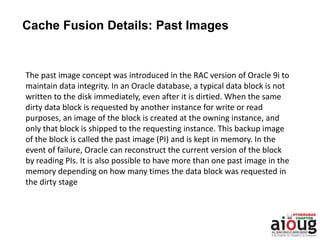 The past image concept was introduced in the RAC version of Oracle 9i to
maintain data integrity. In an Oracle database, a typical data block is not
written to the disk immediately, even after it is dirtied. When the same
dirty data block is requested by another instance for write or read
purposes, an image of the block is created at the owning instance, and
only that block is shipped to the requesting instance. This backup image
of the block is called the past image (PI) and is kept in memory. In the
event of failure, Oracle can reconstruct the current version of the block
by reading PIs. It is also possible to have more than one past image in the
memory depending on how many times the data block was requested in
the dirty stage
Cache Fusion Details: Past Images
 