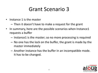 Grant Scenario 3
• Instance 1 is the master
– Then it doesn’t have to make a request for the grant
• In summary, here are the possible scenarios when Instance1
requests a buffer
– Instance1 is the master; so no more processing is required
– No one has the lock on the buffer, the grant is made by the
master immediately
– Another instance has the buffer in an incompatible mode.
It has to be changed.
30
 