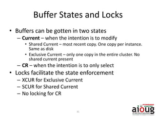 Buffer States and Locks
• Buffers can be gotten in two states
– Current – when the intention is to modify
• Shared Current – most recent copy. One copy per instance.
Same as disk
• Exclusive Current – only one copy in the entire cluster. No
shared current present
– CR – when the intention is to only select
• Locks facilitate the state enforcement
– XCUR for Exclusive Current
– SCUR for Shared Current
– No locking for CR
31
 