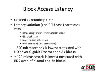 Block Access Latency
• Defined as roundtrip time
• Latency variation (and CPU cost ) correlates
with
• processing time in Oracle and OS kernel
• db_block_size
• interconnect saturation
• load on node ( CPU starvation )
• ~300 microseconds is lowest measured with
UDP over Gigabit Ethernet and 2K blocks
• ~ 120 microseconds is lowest measured with
RDS over Infiniband and 2K blocks
 