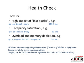 Health Check
Look for:
• High impact of “lost blocks” , e.g.
gc cr block lost 1159 ms
• IO capacity saturation , e.g.
gc cr block busy 52 ms
• Overload and memory depletion, e.g
gc current block congested 14 ms
All events with these tags are potential issue, if their % of db time is significant.
Compare with the lowest measured latency
( target , c.f. SESSION HISTORY reports or SESSION HISTOGRAM view )
 