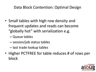 Data Block Contention: Optimal Design
• Small tables with high row density and
frequent updates and reads can become
“globally hot” with serialization e.g.
– Queue tables
– session/job status tables
– last trade lookup tables
• Higher PCTFREE for table reduces # of rows per
block
 