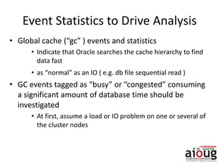 Event Statistics to Drive Analysis
• Global cache (“gc” ) events and statistics
• Indicate that Oracle searches the cache hierarchy to find
data fast
• as “normal” as an IO ( e.g. db file sequential read )
• GC events tagged as “busy” or “congested” consuming
a significant amount of database time should be
investigated
• At first, assume a load or IO problem on one or several of
the cluster nodes
 